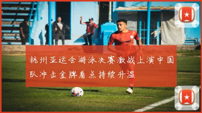 杭州亚运会游泳决赛激战上演中国队冲击金牌看点持续升温