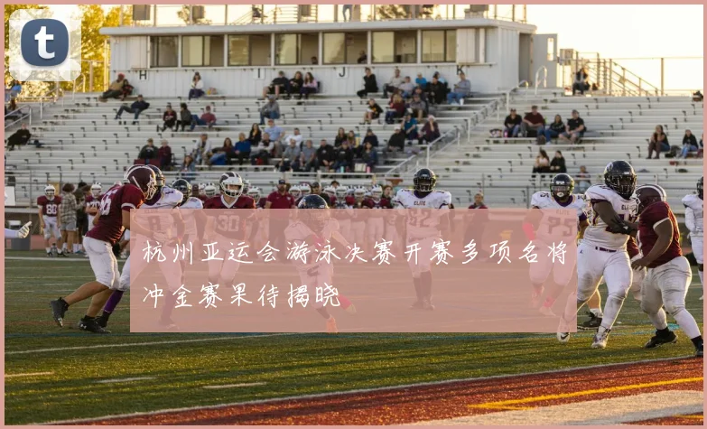 杭州亚运会游泳决赛开赛多项名将冲金赛果待揭晓