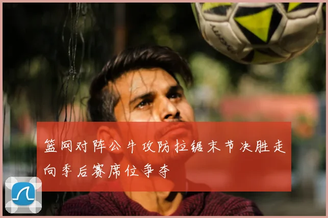 篮网对阵公牛攻防拉锯末节决胜走向季后赛席位争夺