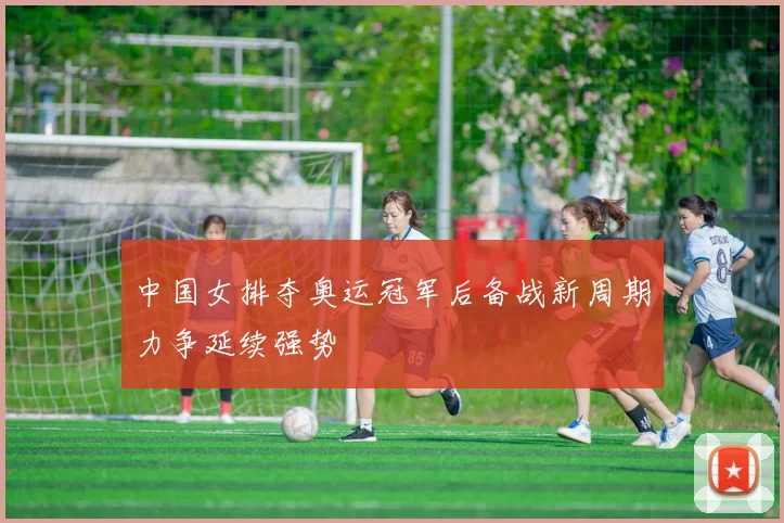 中国女排夺奥运冠军后备战新周期力争延续强势