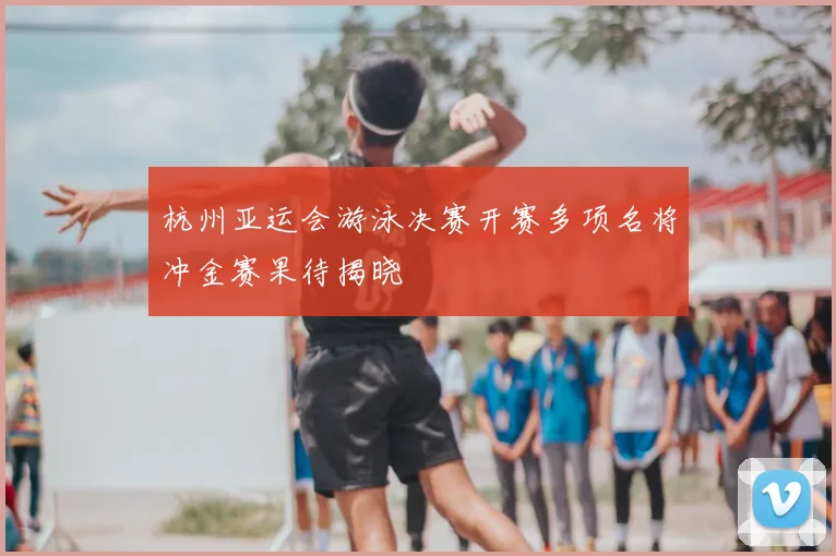 杭州亚运会游泳决赛开赛多项名将冲金赛果待揭晓