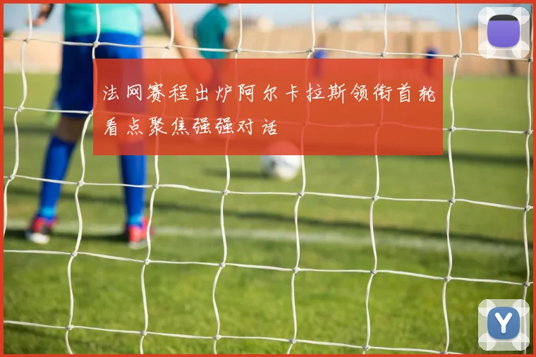 法网赛程出炉阿尔卡拉斯领衔首轮看点聚焦强强对话