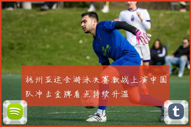 杭州亚运会游泳决赛激战上演中国队冲击金牌看点持续升温