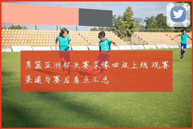 男篮亚洲杯决赛录像回放上线 观赛渠道与赛后看点汇总