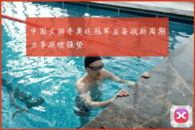 中国女排夺奥运冠军后备战新周期力争延续强势