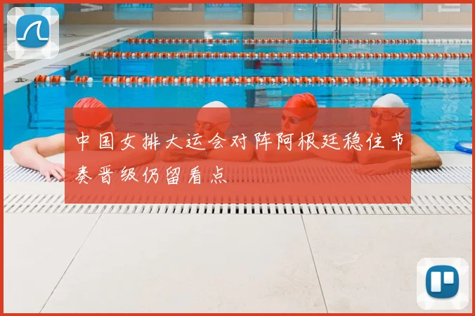 中国女排大运会对阵阿根廷稳住节奏晋级仍留看点