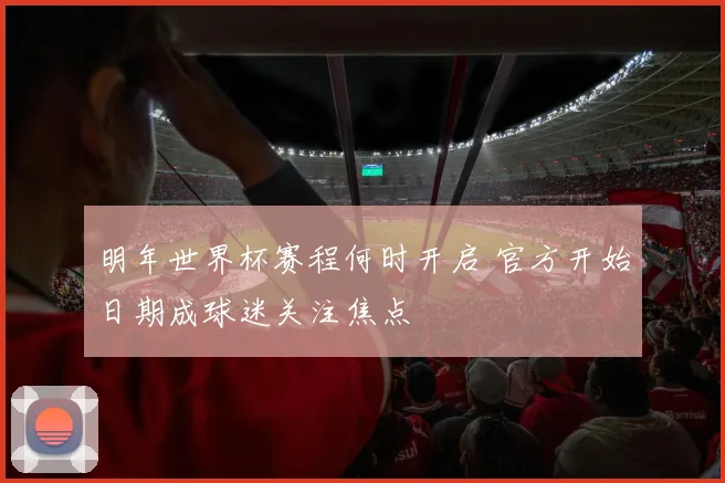 明年世界杯赛程何时开启 官方开始日期成球迷关注焦点
