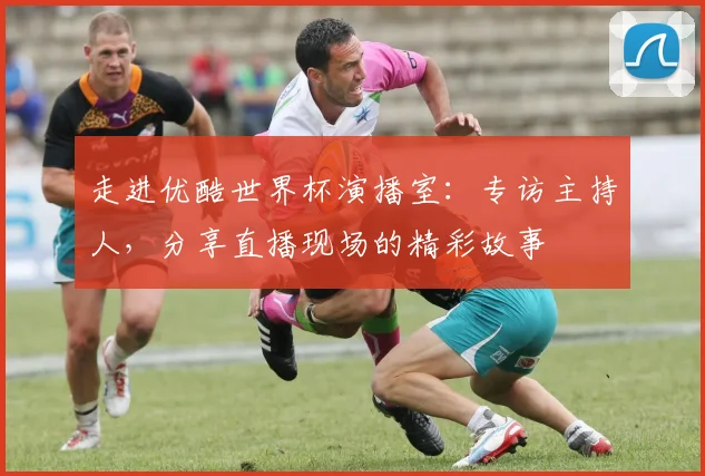 走进优酷世界杯演播室：专访主持人，分享直播现场的精彩故事