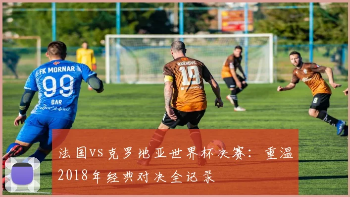 法国vs克罗地亚世界杯决赛：重温2018年经典对决全记录