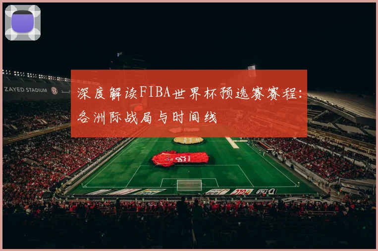深度解读FIBA世界杯预选赛赛程：各洲际战局与时间线