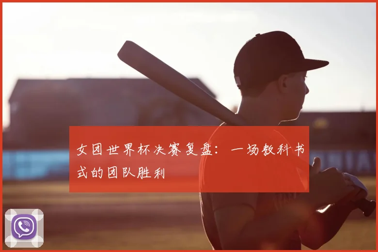 女团世界杯决赛复盘:一场教科书式的团队胜利