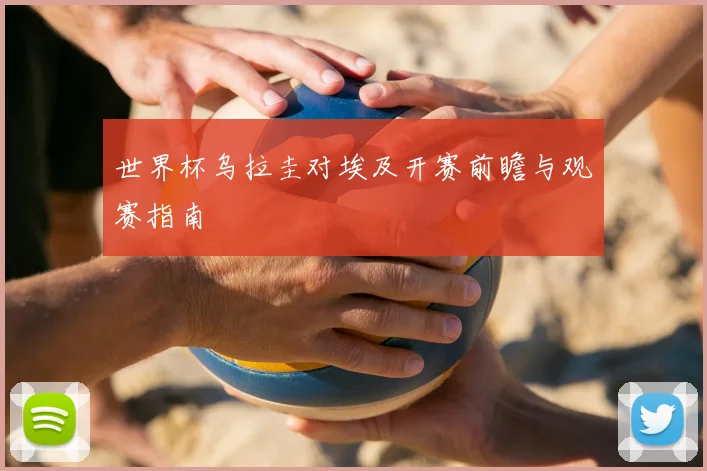 世界杯乌拉圭对埃及开赛前瞻与观赛指南