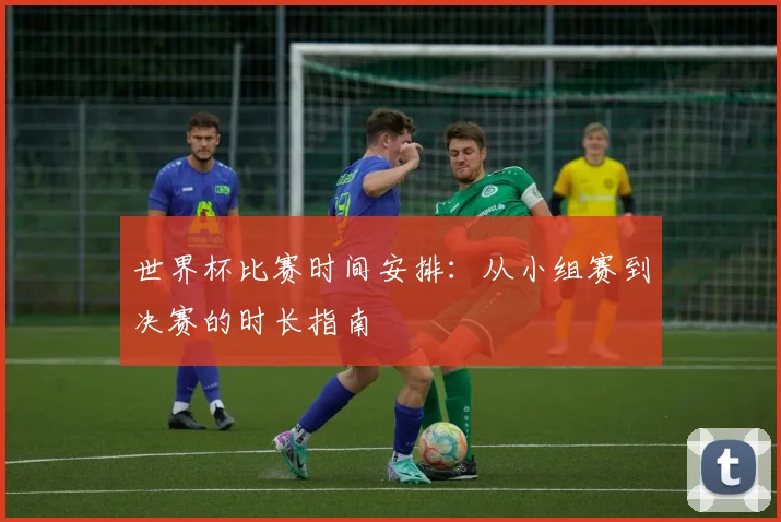 世界杯比赛时间安排:从小组赛到决赛的时长指南
