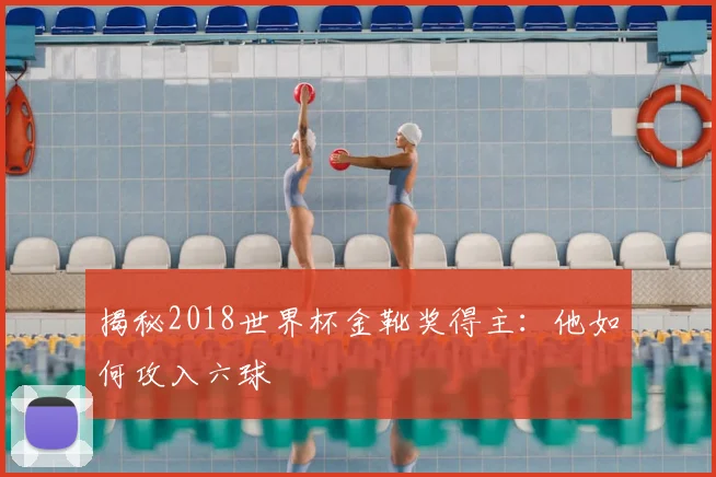 揭秘2018世界杯金靴奖得主：他如何攻入六球