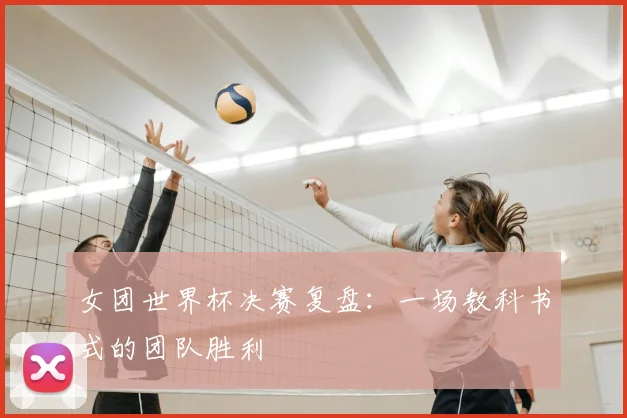 女团世界杯决赛复盘:一场教科书式的团队胜利