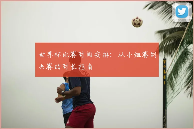 世界杯比赛时间安排：从小组赛到决赛的时长指南