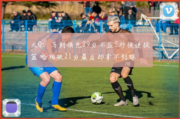 大Q:马刺领先29分不应5秒快速投篮 哈珀砍21分最后却拿不到球